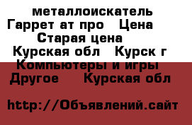 металлоискатель Гаррет ат-про › Цена ­ 32 000 › Старая цена ­ 43 000 - Курская обл., Курск г. Компьютеры и игры » Другое   . Курская обл.